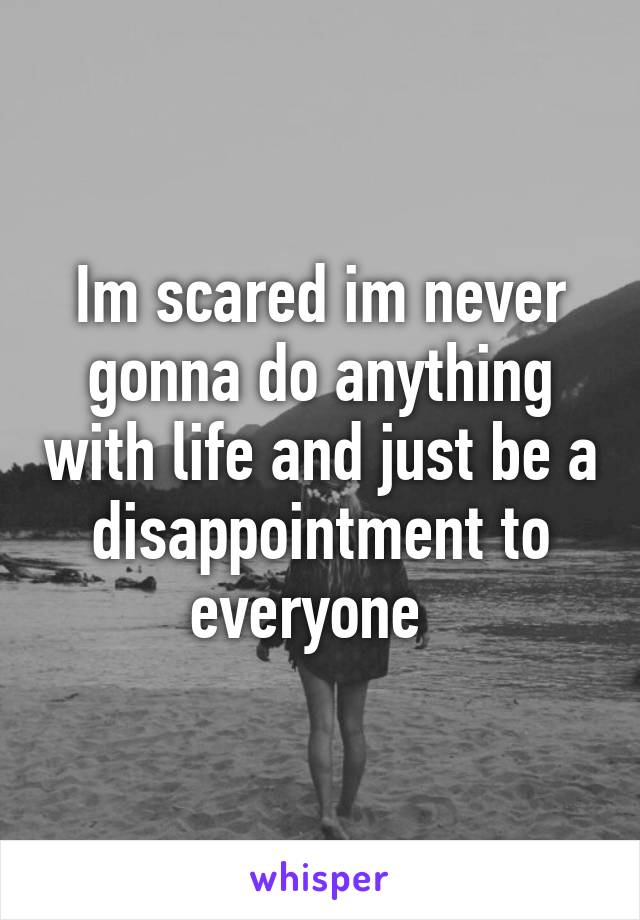 Im scared im never gonna do anything with life and just be a disappointment to everyone  