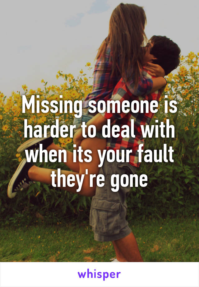 Missing someone is harder to deal with when its your fault they're gone