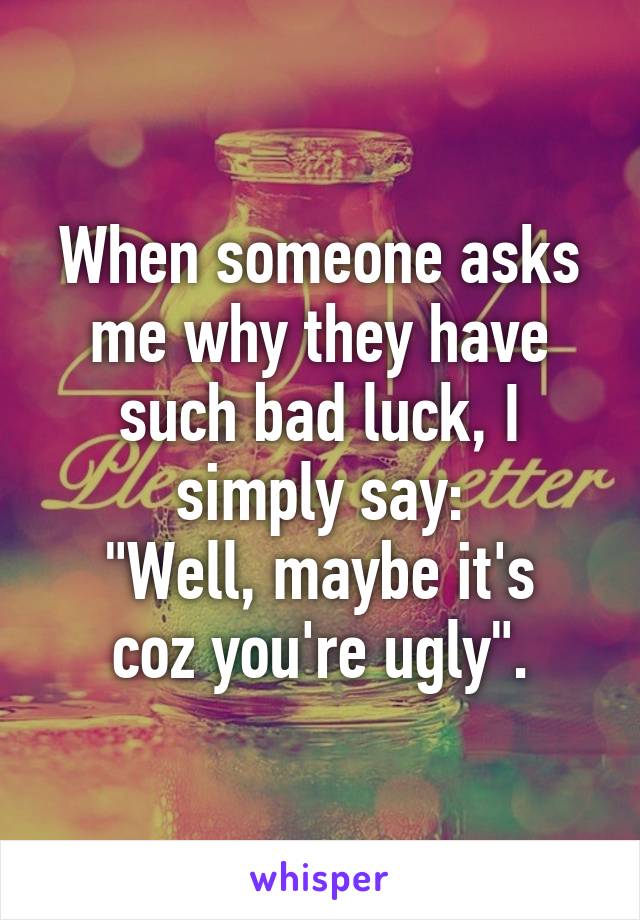 When someone asks me why they have such bad luck, I simply say:
"Well, maybe it's coz you're ugly".