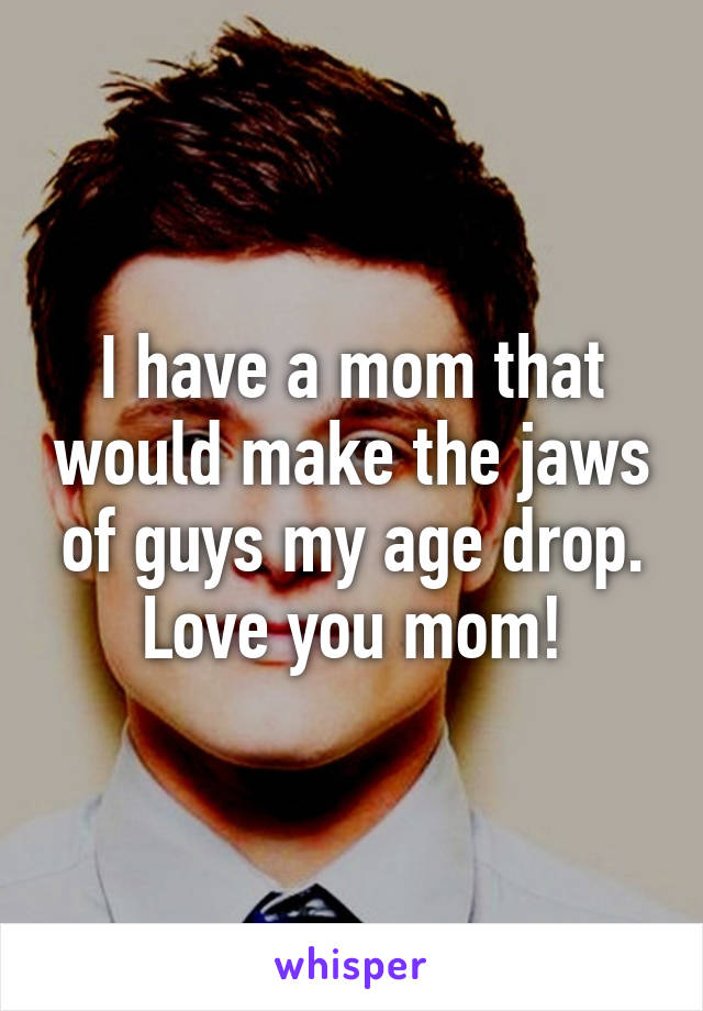 I have a mom that would make the jaws of guys my age drop. Love you mom!