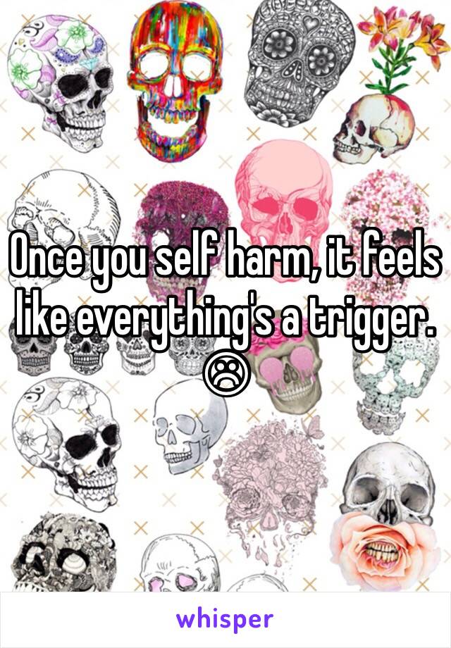 Once you self harm, it feels like everything's a trigger. ☹