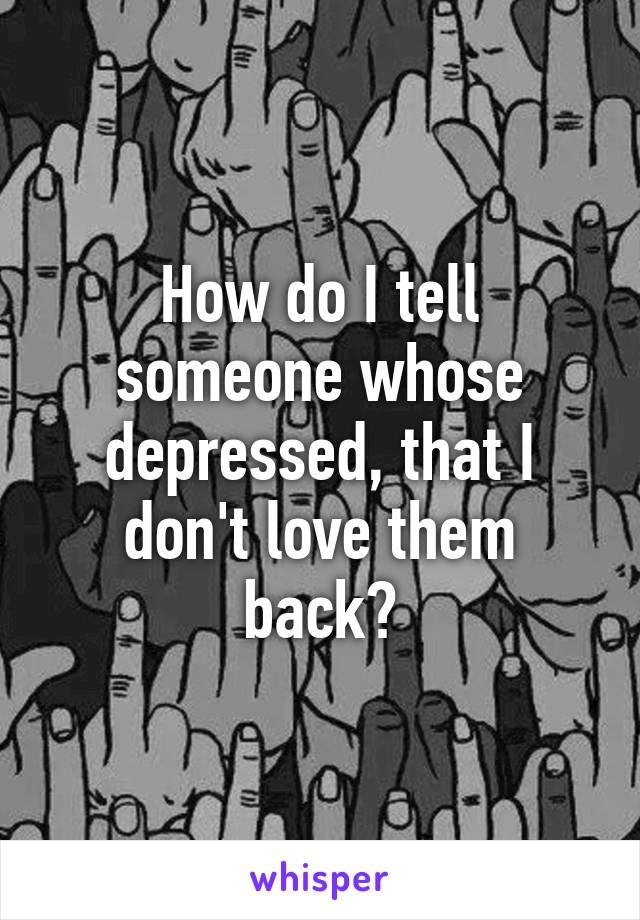 How do I tell someone whose depressed, that I don't love them back?