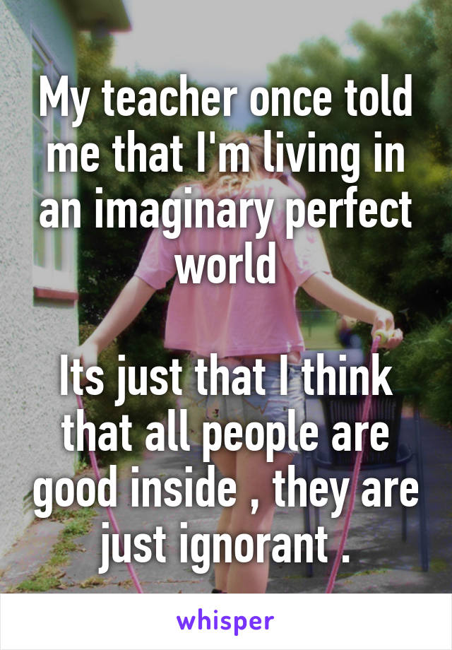 My teacher once told me that I'm living in an imaginary perfect world

Its just that I think that all people are good inside , they are just ignorant .