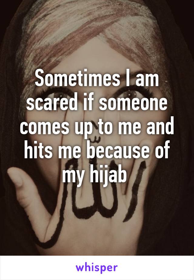 Sometimes I am scared if someone comes up to me and hits me because of my hijab 
