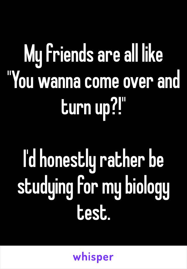 My friends are all like
"You wanna come over and turn up?!"

I'd honestly rather be studying for my biology test.