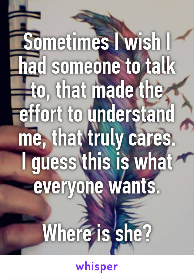 Sometimes I wish I had someone to talk to, that made the effort to understand me, that truly cares.
I guess this is what everyone wants.

Where is she?