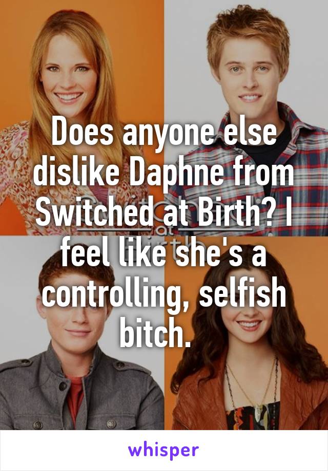 Does anyone else dislike Daphne from Switched at Birth? I feel like she's a controlling, selfish bitch.  