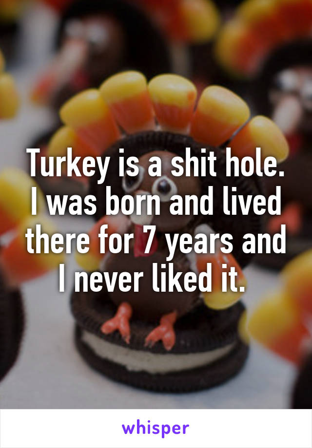 Turkey is a shit hole. I was born and lived there for 7 years and I never liked it. 