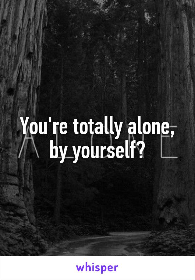 You're totally alone, by yourself?