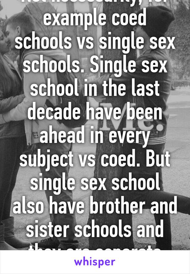 Not necessarily, for example coed schools vs single sex schools. Single sex school in the last decade have been ahead in every subject vs coed. But single sex school also have brother and sister schools and they are separate equal