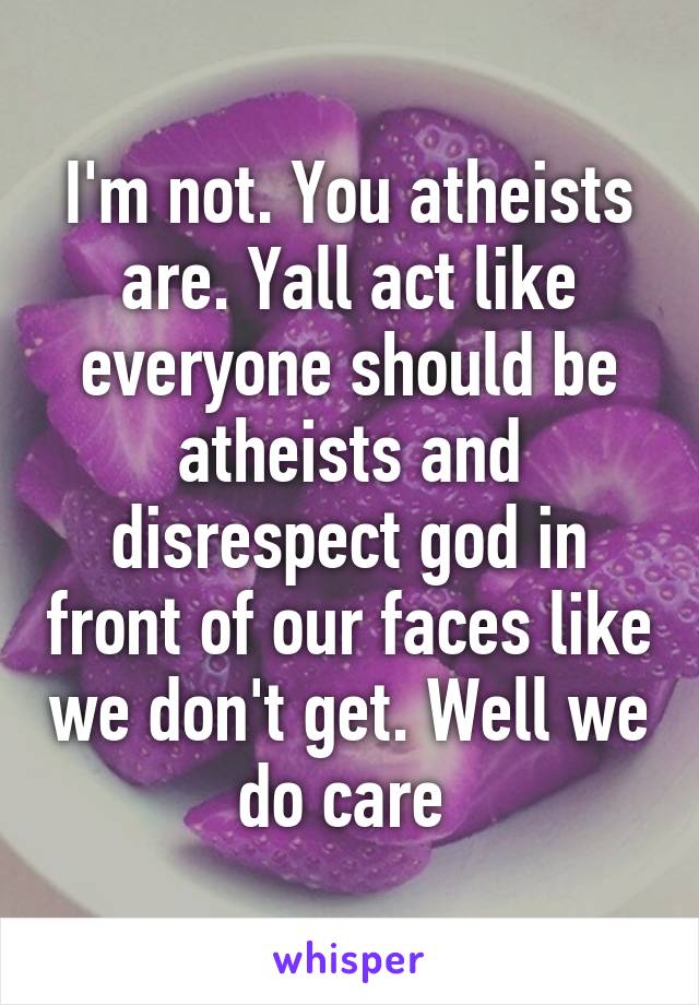 I'm not. You atheists are. Yall act like everyone should be atheists and disrespect god in front of our faces like we don't get. Well we do care 