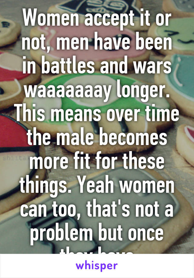 Women accept it or not, men have been in battles and wars waaaaaaay longer. This means over time the male becomes more fit for these things. Yeah women can too, that's not a problem but once they have