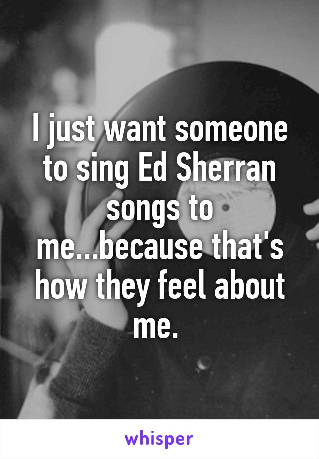 I just want someone to sing Ed Sherran songs to me...because that's how they feel about me. 