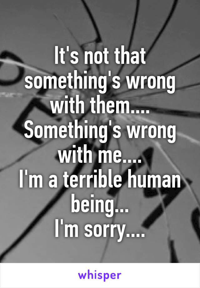 It's not that something's wrong with them....
Something's wrong with me....
I'm a terrible human being...
I'm sorry....