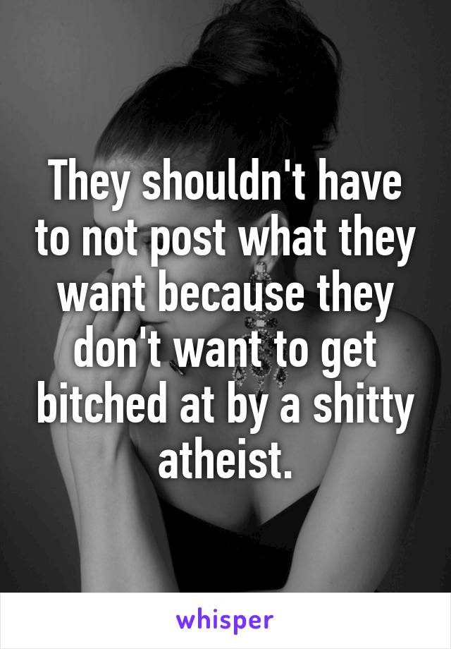 They shouldn't have to not post what they want because they don't want to get bitched at by a shitty atheist.