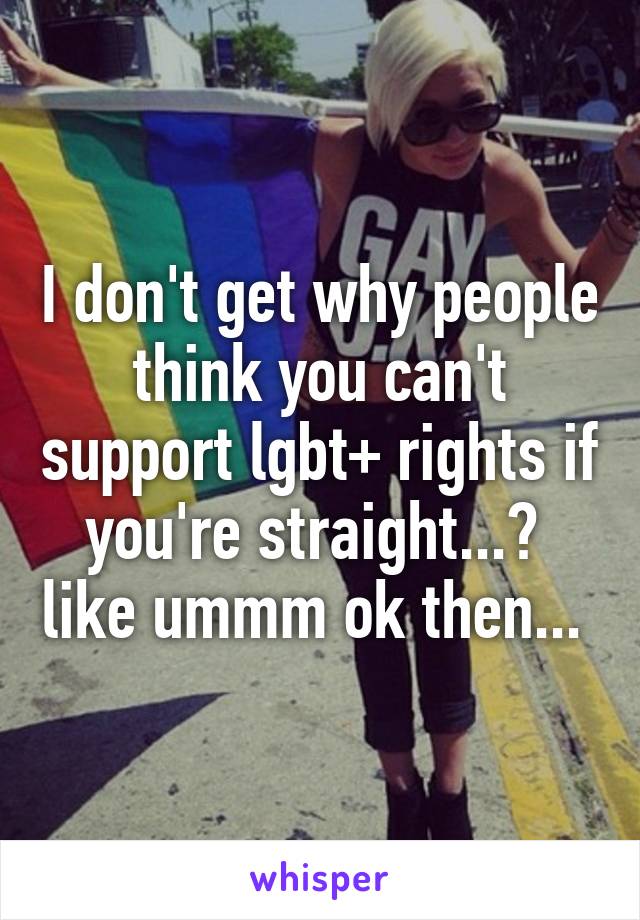 I don't get why people think you can't support lgbt+ rights if you're straight...?  like ummm ok then... 