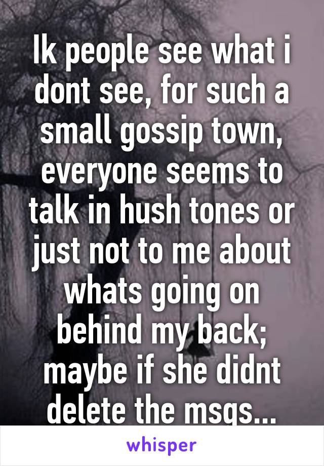 Ik people see what i dont see, for such a small gossip town, everyone seems to talk in hush tones or just not to me about whats going on behind my back; maybe if she didnt delete the msgs...