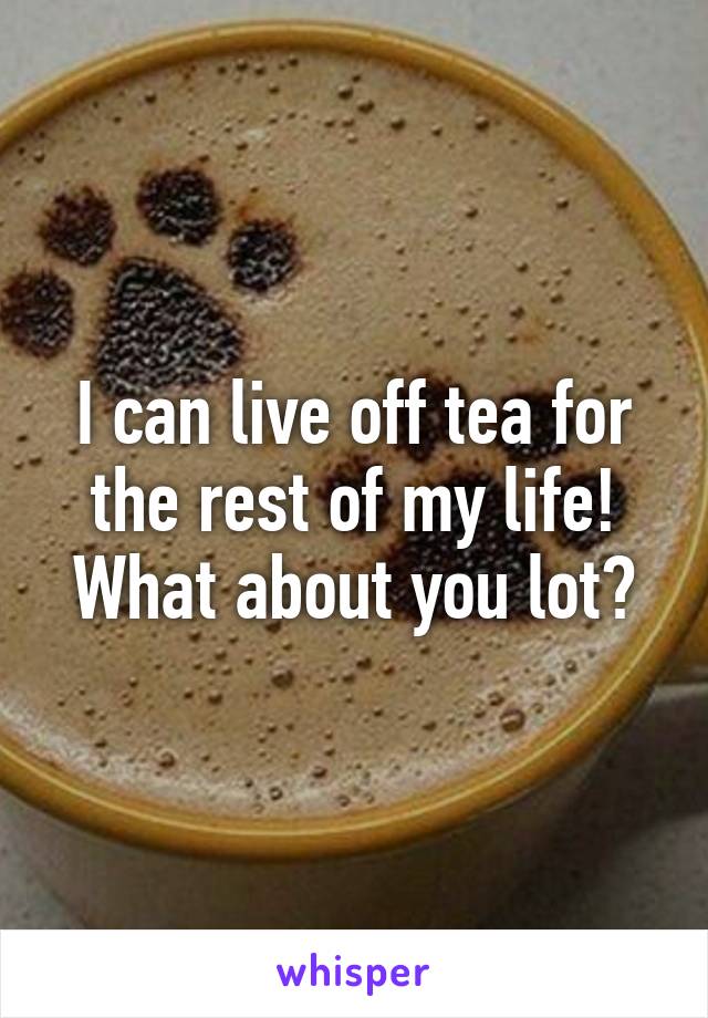 I can live off tea for the rest of my life! What about you lot?