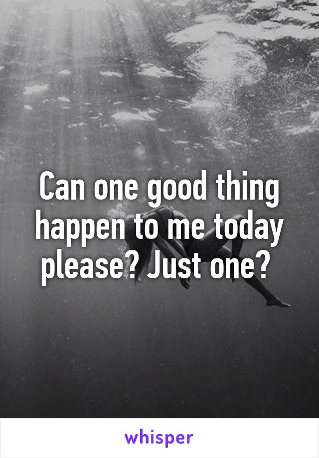 Can one good thing happen to me today please? Just one? 