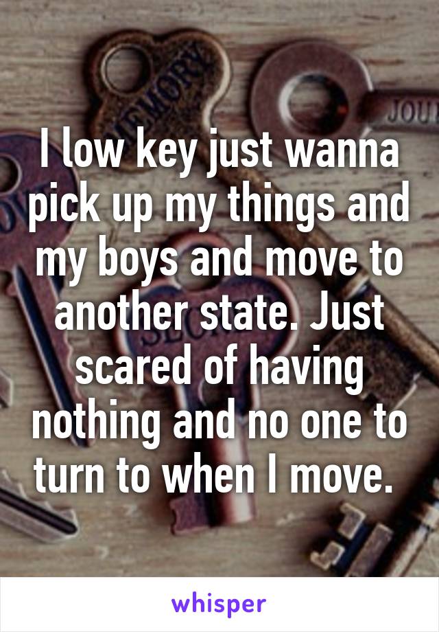 I low key just wanna pick up my things and my boys and move to another state. Just scared of having nothing and no one to turn to when I move. 