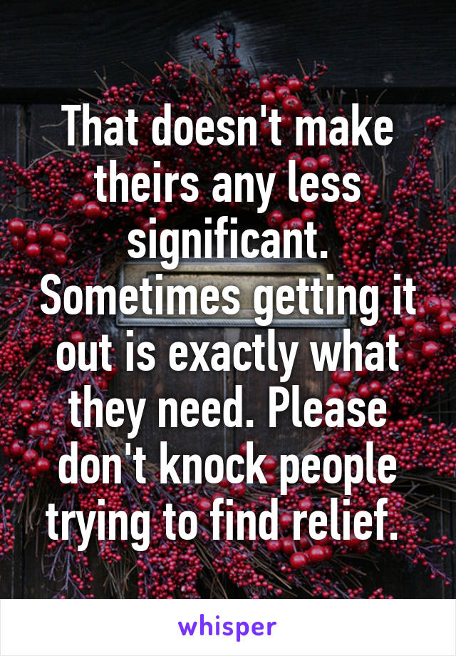 That doesn't make theirs any less significant. Sometimes getting it out is exactly what they need. Please don't knock people trying to find relief. 