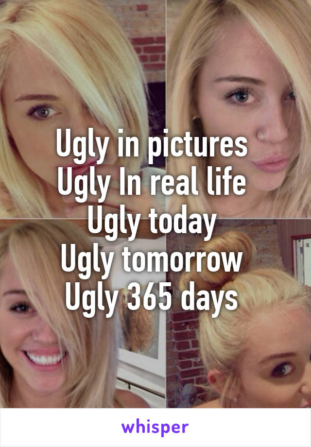 Ugly in pictures 
Ugly In real life 
Ugly today 
Ugly tomorrow 
Ugly 365 days 