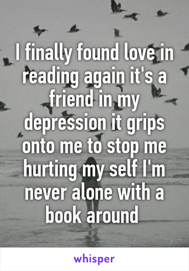 I finally found love in reading again it's a friend in my depression it grips onto me to stop me hurting my self I'm never alone with a book around 