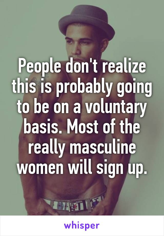 People don't realize this is probably going to be on a voluntary basis. Most of the really masculine women will sign up.