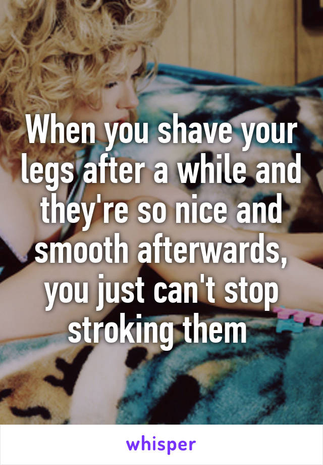 When you shave your legs after a while and they're so nice and smooth afterwards, you just can't stop stroking them 