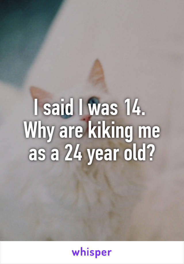 I said I was 14. 
Why are kiking me as a 24 year old?