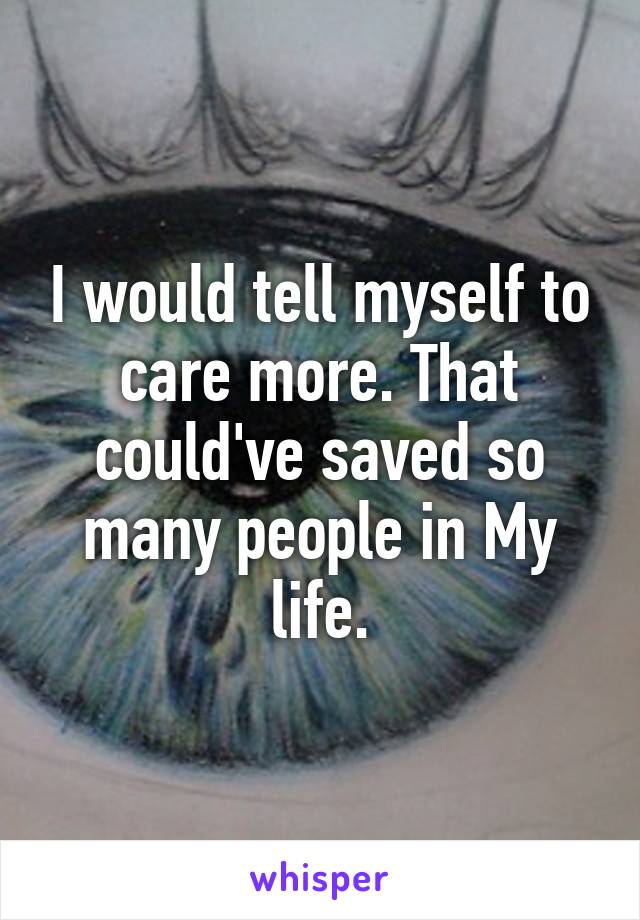 I would tell myself to care more. That could've saved so many people in My life.