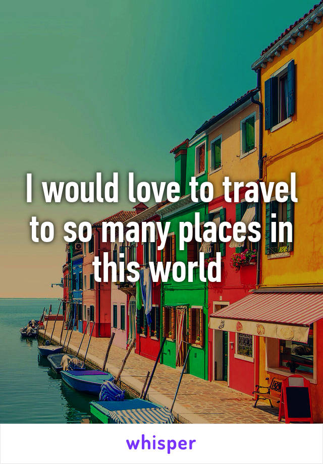 I would love to travel to so many places in this world 