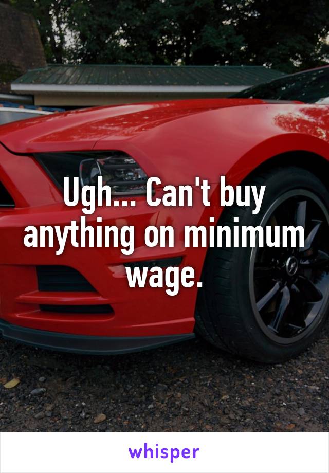 Ugh... Can't buy anything on minimum wage.