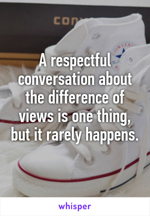 A respectful conversation about the difference of views is one thing, but it rarely happens. 