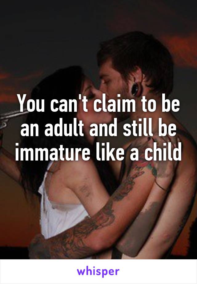 You can't claim to be an adult and still be immature like a child 