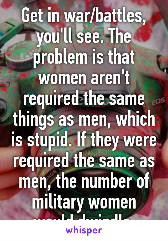 Get in war/battles, you'll see. The problem is that women aren't required the same things as men, which is stupid. If they were required the same as men, the number of military women would dwindle.