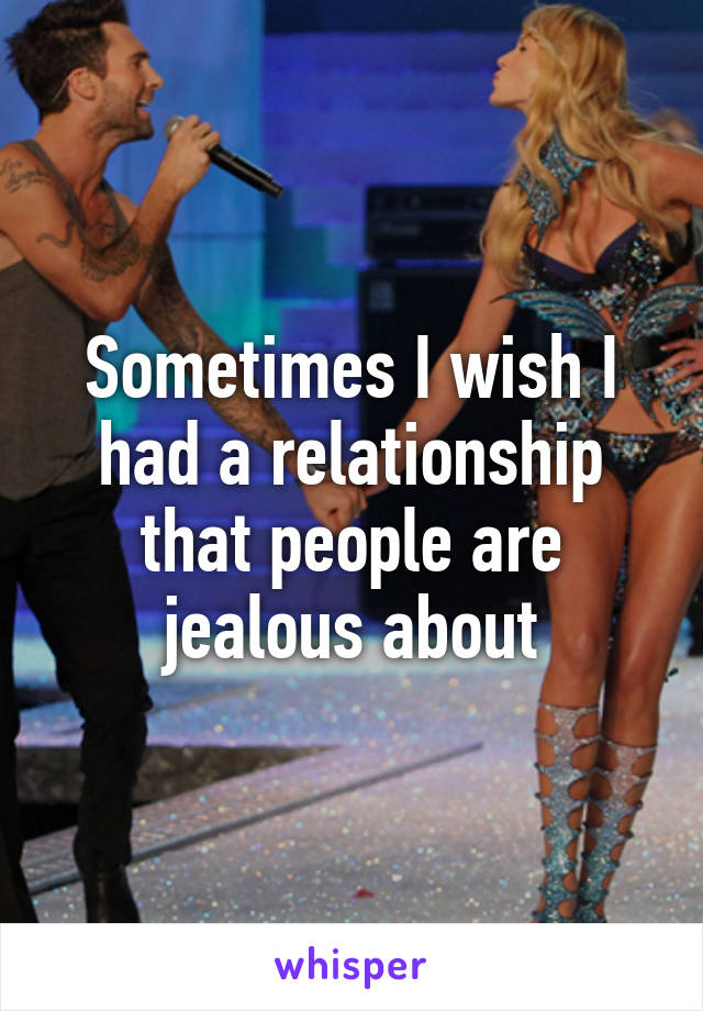 Sometimes I wish I had a relationship that people are jealous about