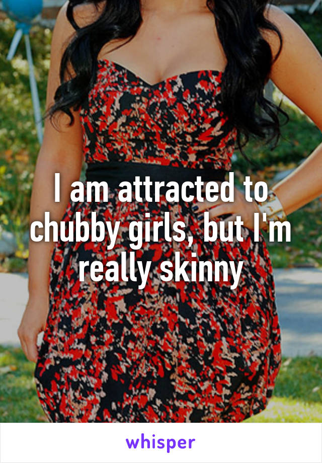 I am attracted to chubby girls, but I'm really skinny