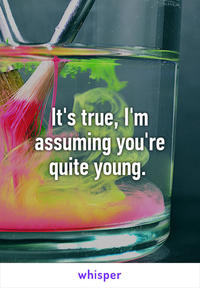 It's true, I'm assuming you're quite young. 