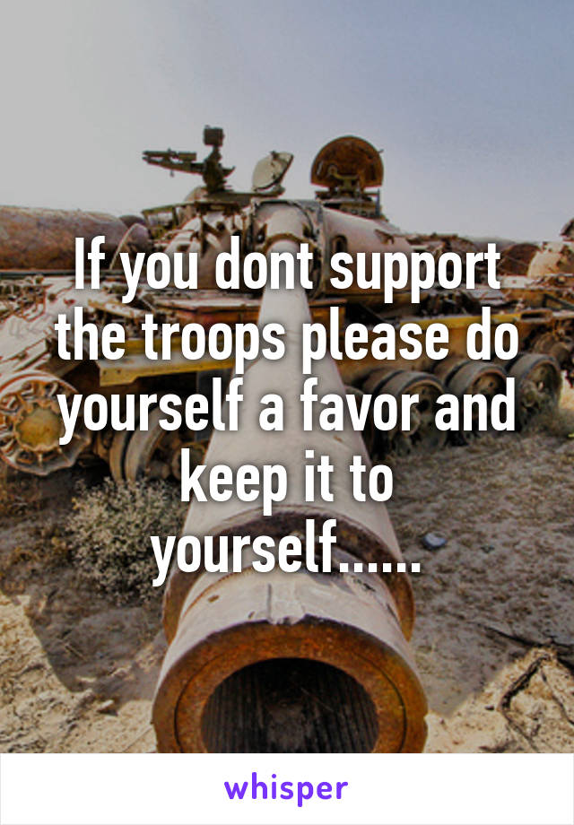 If you dont support the troops please do yourself a favor and keep it to yourself......