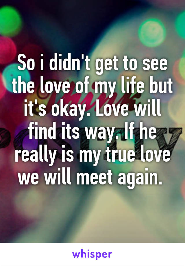 So i didn't get to see the love of my life but it's okay. Love will find its way. If he really is my true love we will meet again. 
