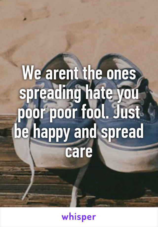 We arent the ones spreading hate you poor poor fool. Just be happy and spread care