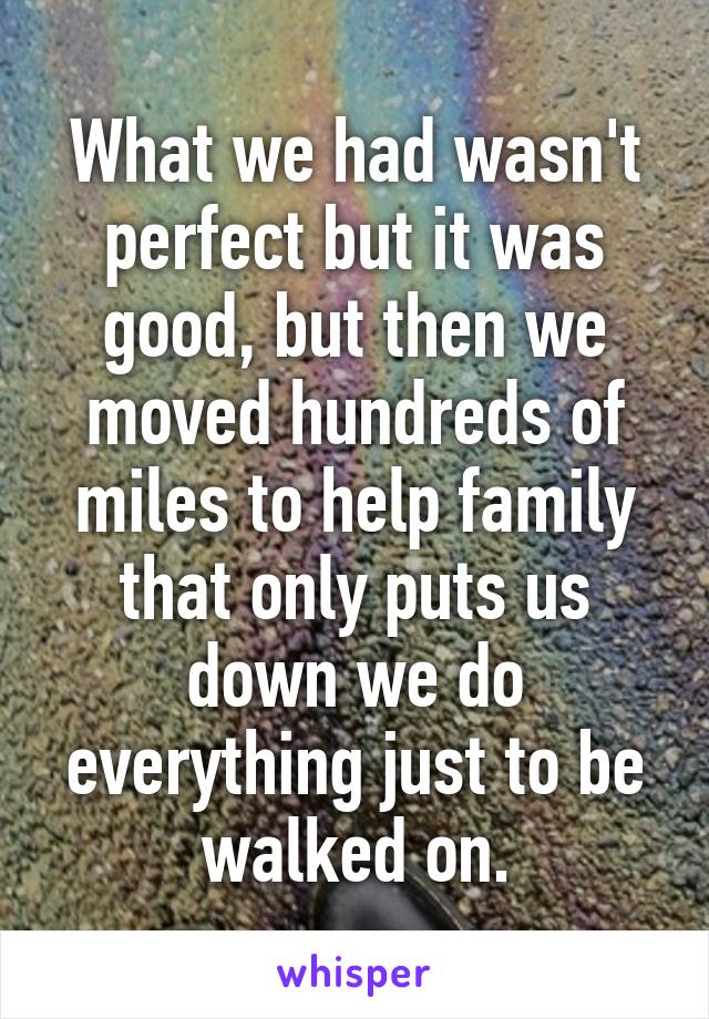 What we had wasn't perfect but it was good, but then we moved hundreds of miles to help family that only puts us down we do everything just to be walked on.