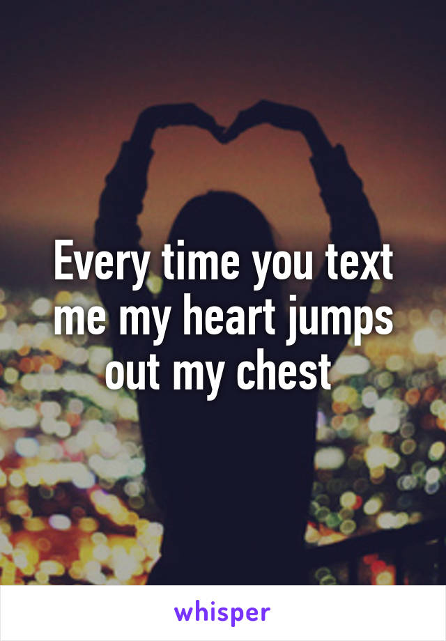 Every time you text me my heart jumps out my chest 