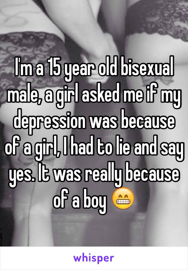 I'm a 15 year old bisexual male, a girl asked me if my depression was because of a girl, I had to lie and say yes. It was really because of a boy 😁