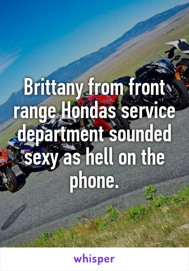 Brittany from front range Hondas service department sounded sexy as hell on the phone.