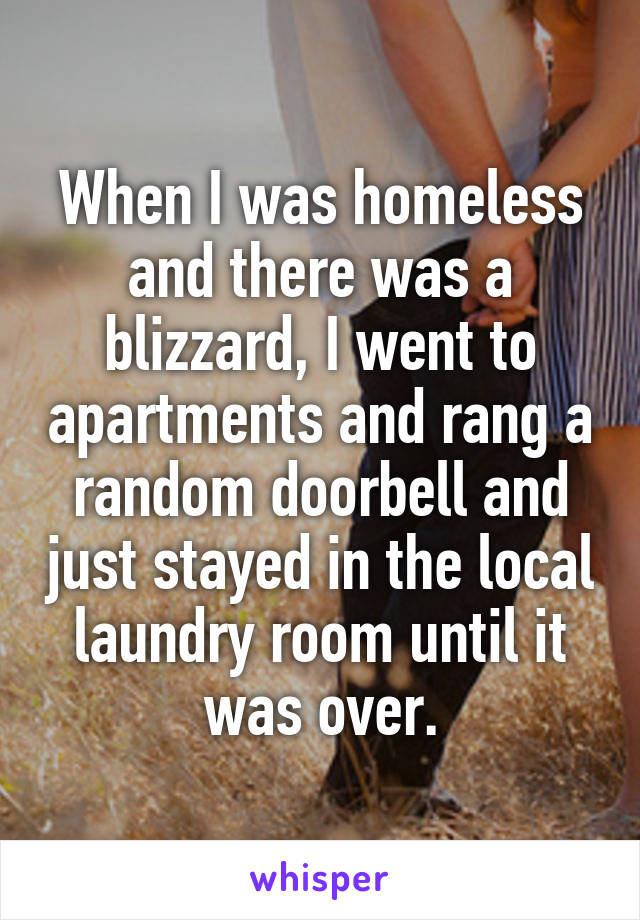 When I was homeless and there was a blizzard, I went to apartments and rang a random doorbell and just stayed in the local laundry room until it was over.