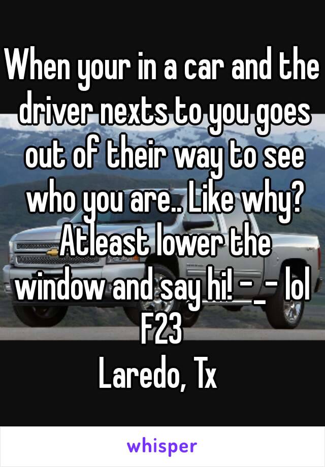 When your in a car and the driver nexts to you goes out of their way to see who you are.. Like why? Atleast lower the window and say hi! -_- lol 
F23
Laredo, Tx 