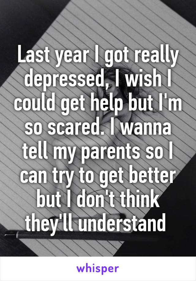 Last year I got really depressed, I wish I could get help but I'm so scared. I wanna tell my parents so I can try to get better but I don't think they'll understand 