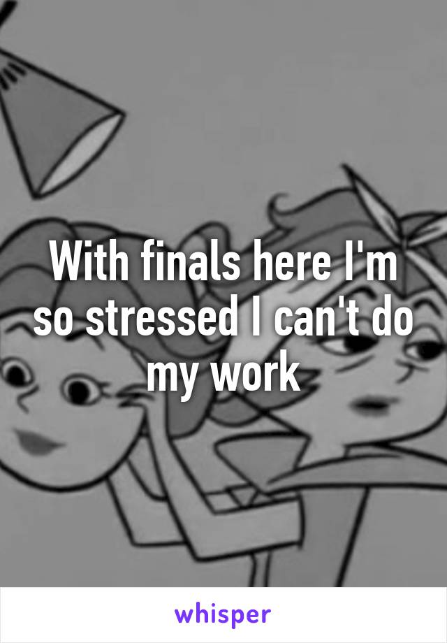 With finals here I'm so stressed I can't do my work